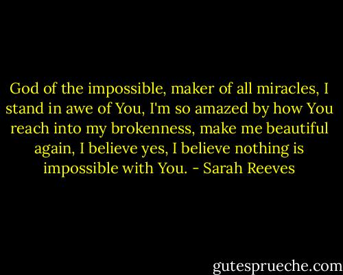 God of the impossible, maker of all miracles, I stand in awe of You, I'm so amazed by how You reach into my brokenness, make me beautiful again, I believe yes, I believe nothing is impossible with You. - Sarah Reeves