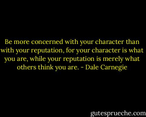 Be more concerned with your character than with your reputation, for your character is what you are, while your reputation is merely what others think you are. - Dale Carnegie