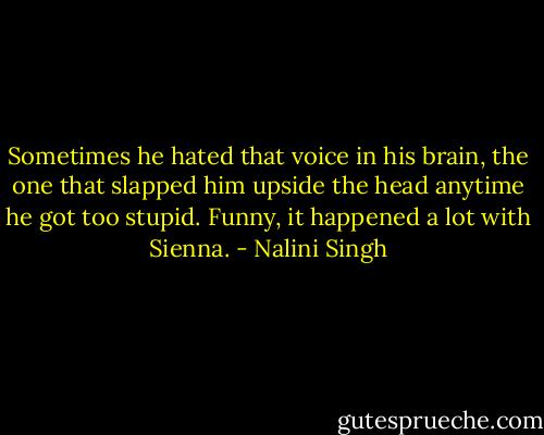 Sometimes he hated that voice in his brain, the one that slapped him upside the head anytime he got too stupid. Funny, it happened a lot with Sienna. - Nalini Singh