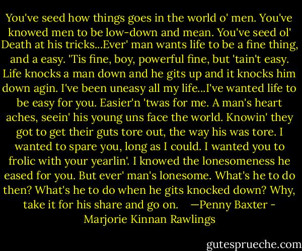 You've seed how things goes in the world o' men. You've knowed men to be low-down and mean. You've seed ol' Death at his tricks...Ever' man wants life to be a fine thing, and a easy. 'Tis fine, boy, powerful fine, but 'tain't easy. Life knocks a man down and he gits up and it knocks him down agin. I've been uneasy all my life...I've wanted life to be easy for you. Easier'n 'twas for me. A man's heart aches, seein' his young uns face the world. Knowin' they got to get their guts tore out, the way his was tore. I wanted to spare you, long as I could. I wanted you to frolic with your yearlin'. I knowed the lonesomeness he eased for you. But ever' man's lonesome. What's he to do then? What's he to do when he gits knocked down? Why, take it for his share and go on. <br /><br /> —Penny Baxter - Marjorie Kinnan Rawlings