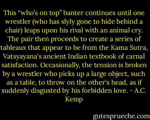 This “who’s on top” banter continues until one wrestler (who has slyly gone to hide behind a chair) leaps upon his rival with an animal cry. The pair then proceeds to create a series of tableaux that appear to be from the Kama Sutra, Vatsyayana's ancient Indian textbook of carnal satisfaction. Occasionally, the tension is broken by a wrestler who picks up a large object, such as a table, to throw on the other's head, as if suddenly disgusted by his forbidden love. - A.C. Kemp