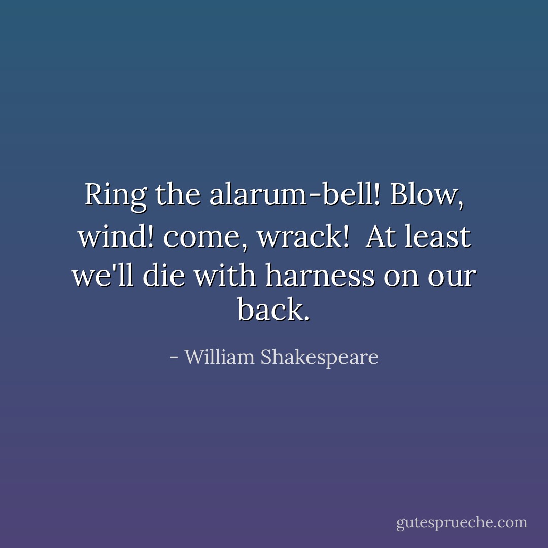 Ring the alarum-bell! Blow, wind! come, wrack! <br />At least we'll die with harness on our back. - William Shakespeare