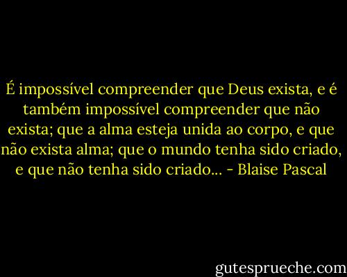É impossível compreender que Deus exista, e é também impossível compreender que não exista; que a alma esteja unida ao corpo, e que não exista alma; que o mundo tenha sido criado, e que não tenha sido criado... - Blaise Pascal