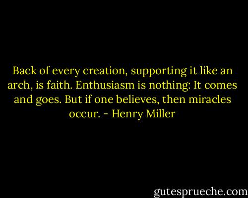 Back of every creation, supporting it like an arch, is faith. Enthusiasm is nothing: It comes and goes. But if one believes, then miracles occur. - Henry Miller