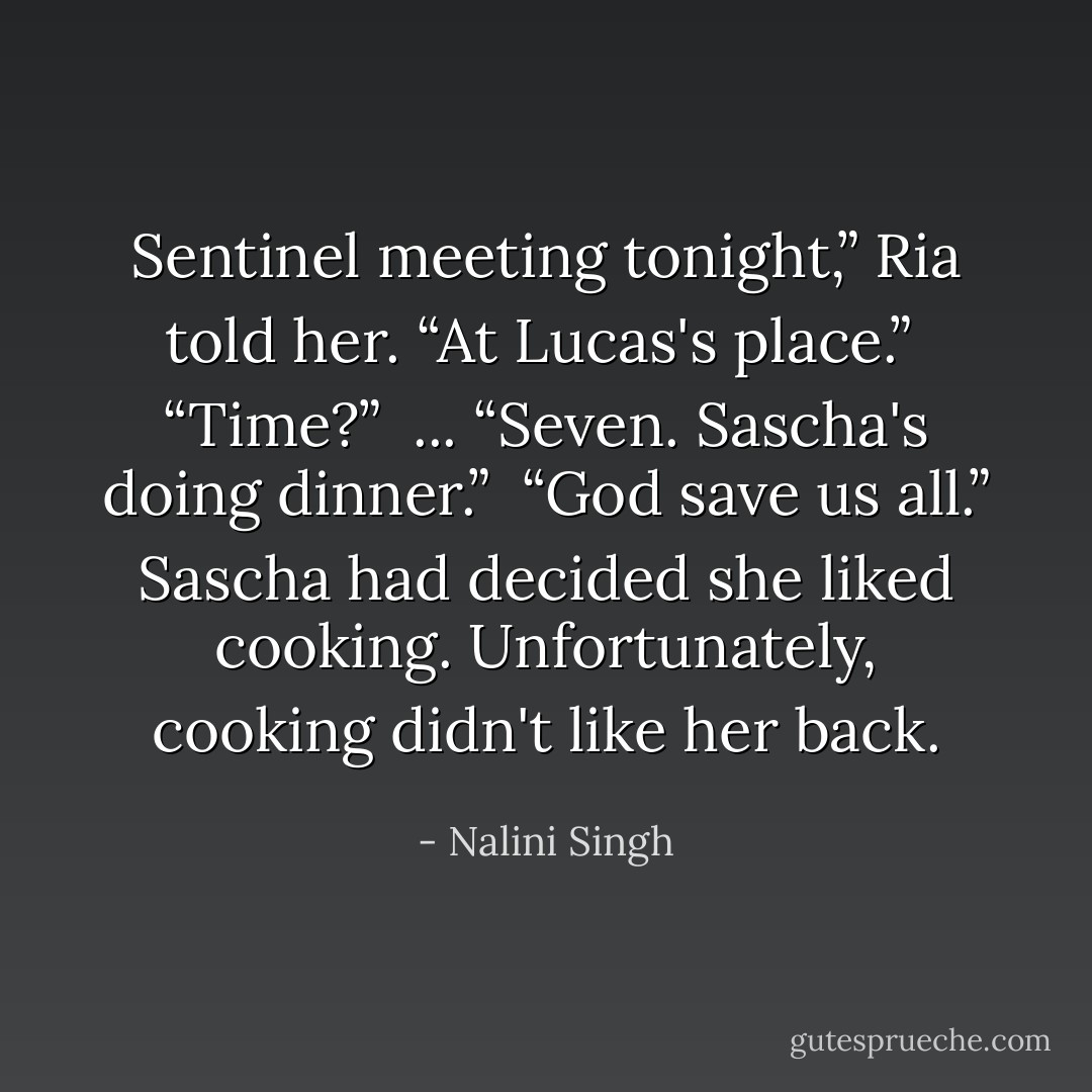 Sentinel meeting tonight,” Ria told her. “At Lucas's place.” <br />“Time?” <br />...<br />“Seven. Sascha's doing dinner.” <br />“God save us all.” Sascha had decided she liked cooking. Unfortunately, cooking didn't like her back. - Nalini Singh