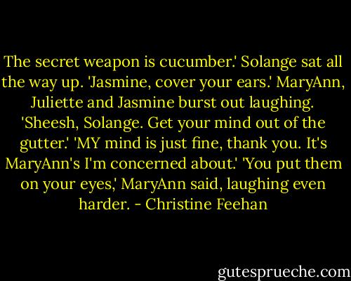 The secret weapon is cucumber.'<br />Solange sat all the way up. 'Jasmine, cover your ears.'<br />MaryAnn, Juliette and Jasmine burst out laughing.<br />'Sheesh, Solange. Get your mind out of the gutter.'<br />'MY mind is just fine, thank you. It's MaryAnn's I'm concerned about.'<br />'You put them on your eyes,' MaryAnn said, laughing even harder. - Christine Feehan