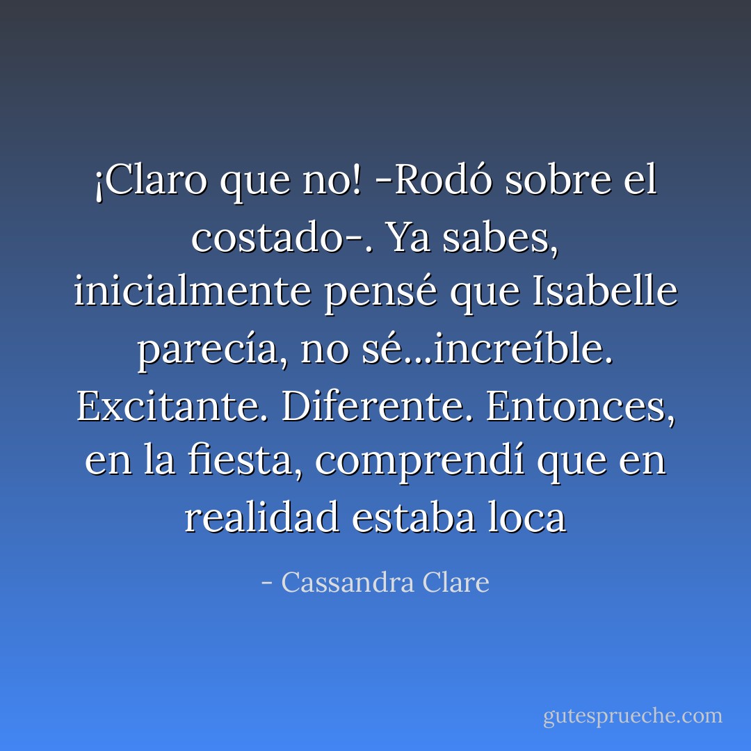¡Claro que no! -Rodó sobre el costado-. Ya sabes, inicialmente pensé que Isabelle parecía, no sé...increíble. Excitante. Diferente. Entonces, en la fiesta, comprendí que en realidad estaba loca - Cassandra Clare