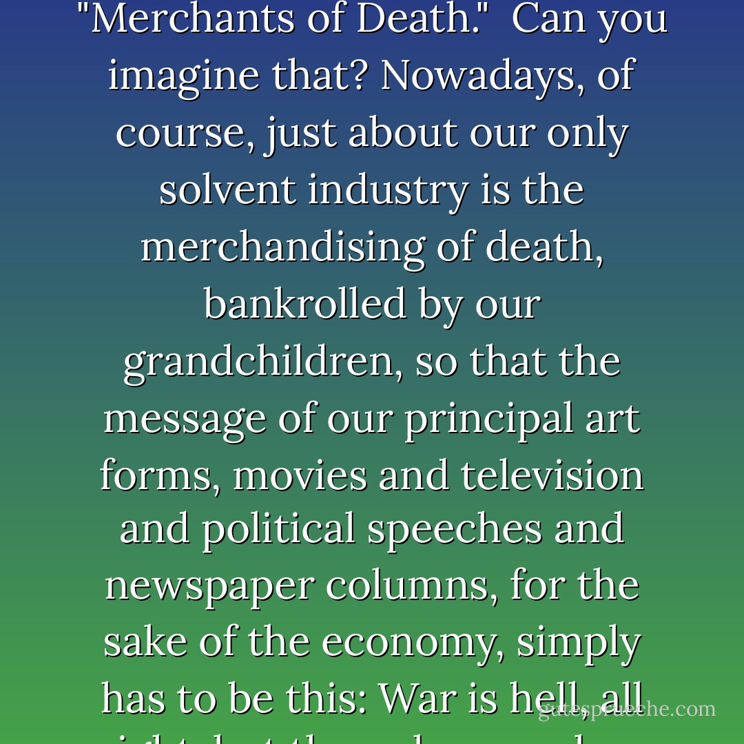 That was an ordinary way for a patriotic American to talk back then. It's hard to believe how sick of war we used to be.[...]We used to call armaments manufacturers "Merchants of Death." <br />Can you imagine that?<br />Nowadays, of course, just about our only solvent industry is the merchandising of death, bankrolled by our grandchildren, so that the message of our principal art forms, movies and television and political speeches and newspaper columns, for the sake of the economy, simply has to be this: War is hell, all right, but the only way a boy can become a man is in a shoot-out of some kind, preferably, but by no means necessarily, on a battlefield. - Kurt Vonnegut Jr.