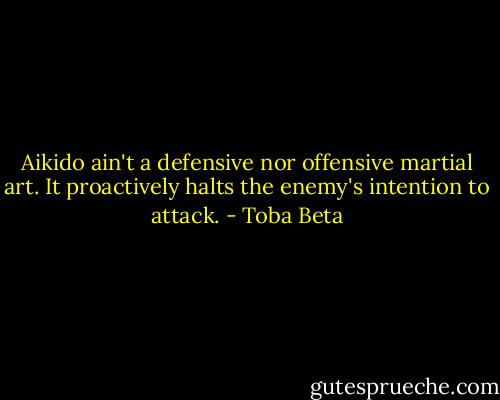 Aikido ain't a defensive nor offensive martial art.<br />It proactively halts the enemy's intention to attack. - Toba Beta