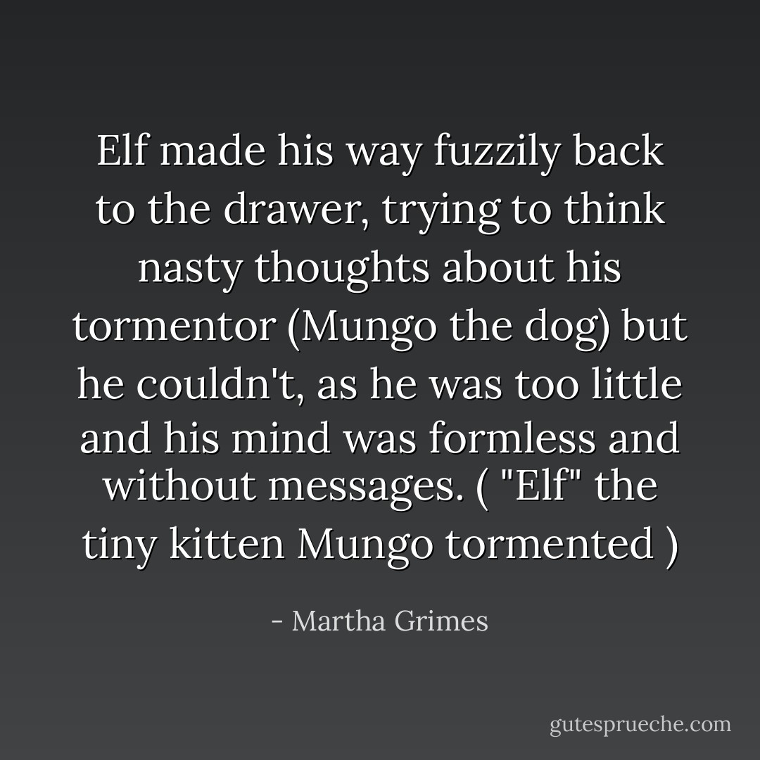 Elf made his way fuzzily back to the drawer, trying to think nasty thoughts about his tormentor (Mungo the dog) but he couldn't, as he was too little and his mind was formless and without messages.<br />( "Elf" the tiny kitten Mungo tormented ) - Martha Grimes
