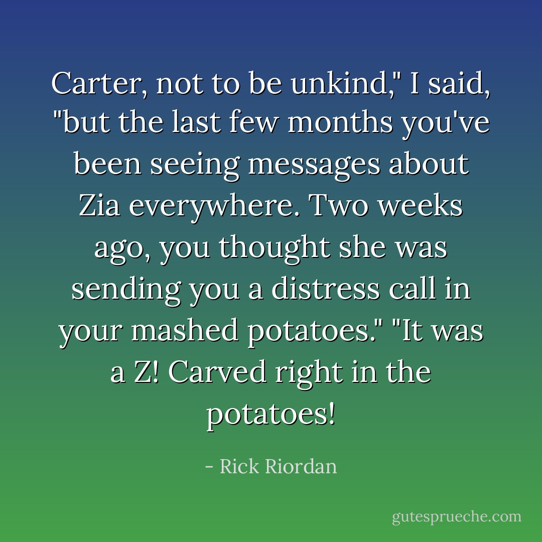 Carter, not to be unkind," I said, "but the last few months you've been seeing messages about Zia <i>everywhere</i>. Two weeks ago, you thought she was sending you a distress call in your mashed potatoes."<br />"It was a Z! Carved right in the potatoes! - Rick Riordan