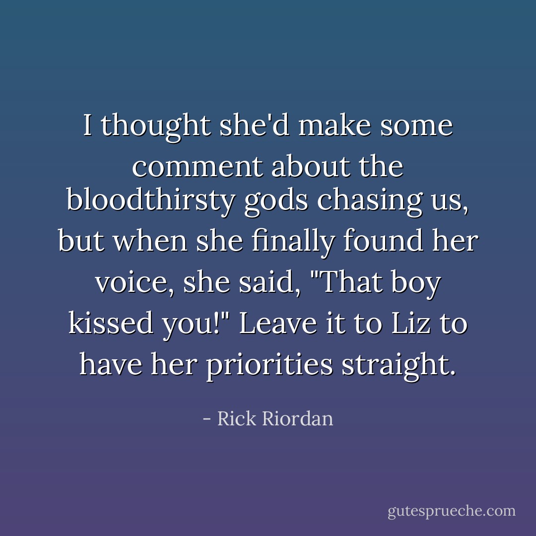 I thought she'd make some comment about the bloodthirsty gods chasing us, but when she finally found her voice, she said, "That boy kissed you!"<br />Leave it to Liz to have her priorities straight. - Rick Riordan