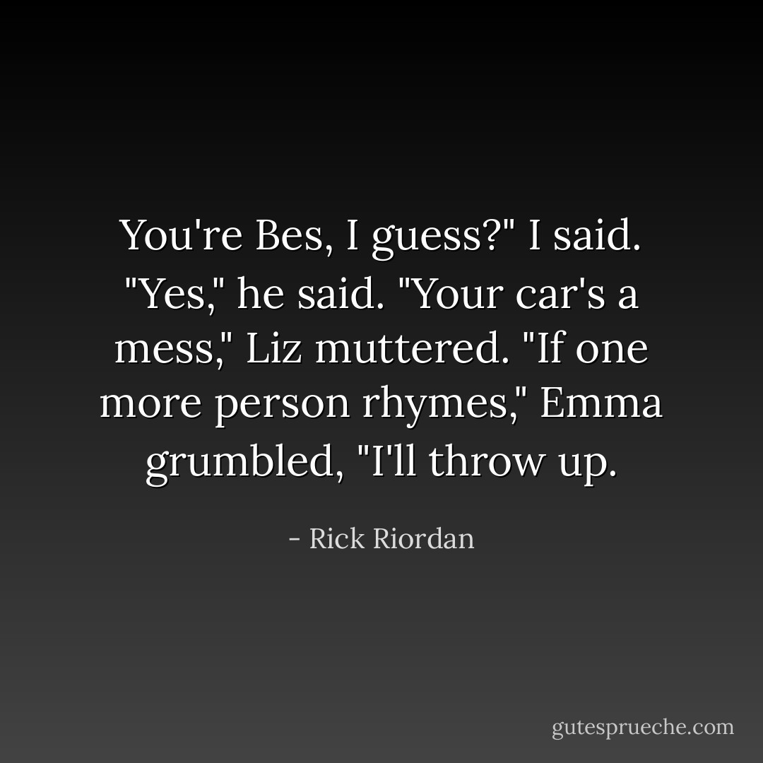 You're Bes, I guess?" I said.<br />"Yes," he said.<br />"Your car's a mess," Liz muttered.<br />"If one more person rhymes," Emma grumbled, "I'll throw up. - Rick Riordan