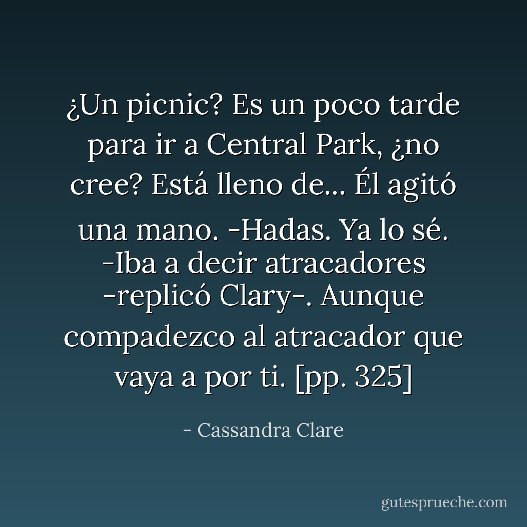 ¿Un picnic? Es un poco tarde para ir a Central Park, ¿no cree? Está lleno de...<br />Él agitó una mano.<br />-Hadas. Ya lo sé.<br />-Iba a decir atracadores -replicó Clary-. Aunque compadezco al atracador que vaya a por ti. [pp. 325] - Cassandra Clare