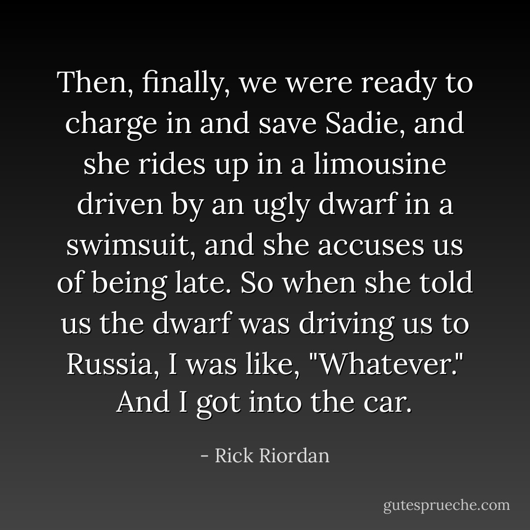 Then, <i>finally</i>, we were ready to charge in and save Sadie, and she rides up in a limousine driven by an ugly dwarf in a swimsuit, and she accuses <i>us</i> of being late.<br />So when she told us the dwarf was driving us to Russia, I was like, "Whatever." And I got into the car. - Rick Riordan