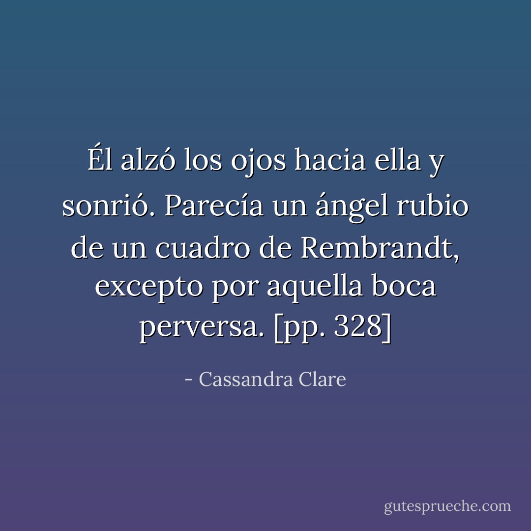 Él alzó los ojos hacia ella y sonrió. Parecía un ángel rubio de un cuadro de Rembrandt, excepto por aquella boca perversa. [pp. 328] - Cassandra Clare