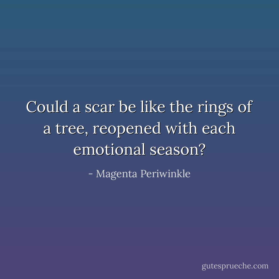 Could a scar be like the rings of a tree, reopened with each emotional season? - Magenta Periwinkle