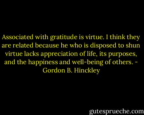 Associated with gratitude is virtue. I think they are related because he who is disposed to shun virtue lacks appreciation of life, its purposes, and the happiness and well-being of others. - Gordon B. Hinckley