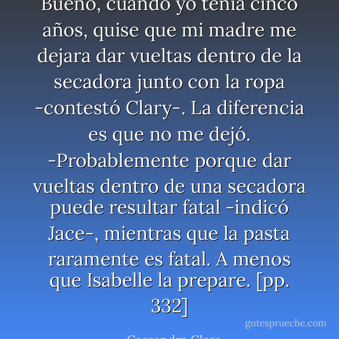 Bueno, cuando yo tenía cinco años, quise que mi madre me dejara dar vueltas dentro de la secadora junto con la ropa -contestó Clary-. La diferencia es que no me dejó.<br />-Probablemente porque dar vueltas dentro de una secadora puede resultar fatal -indicó Jace-, mientras que la pasta raramente es fatal. A menos que Isabelle la prepare. [pp. 332] - Cassandra Clare