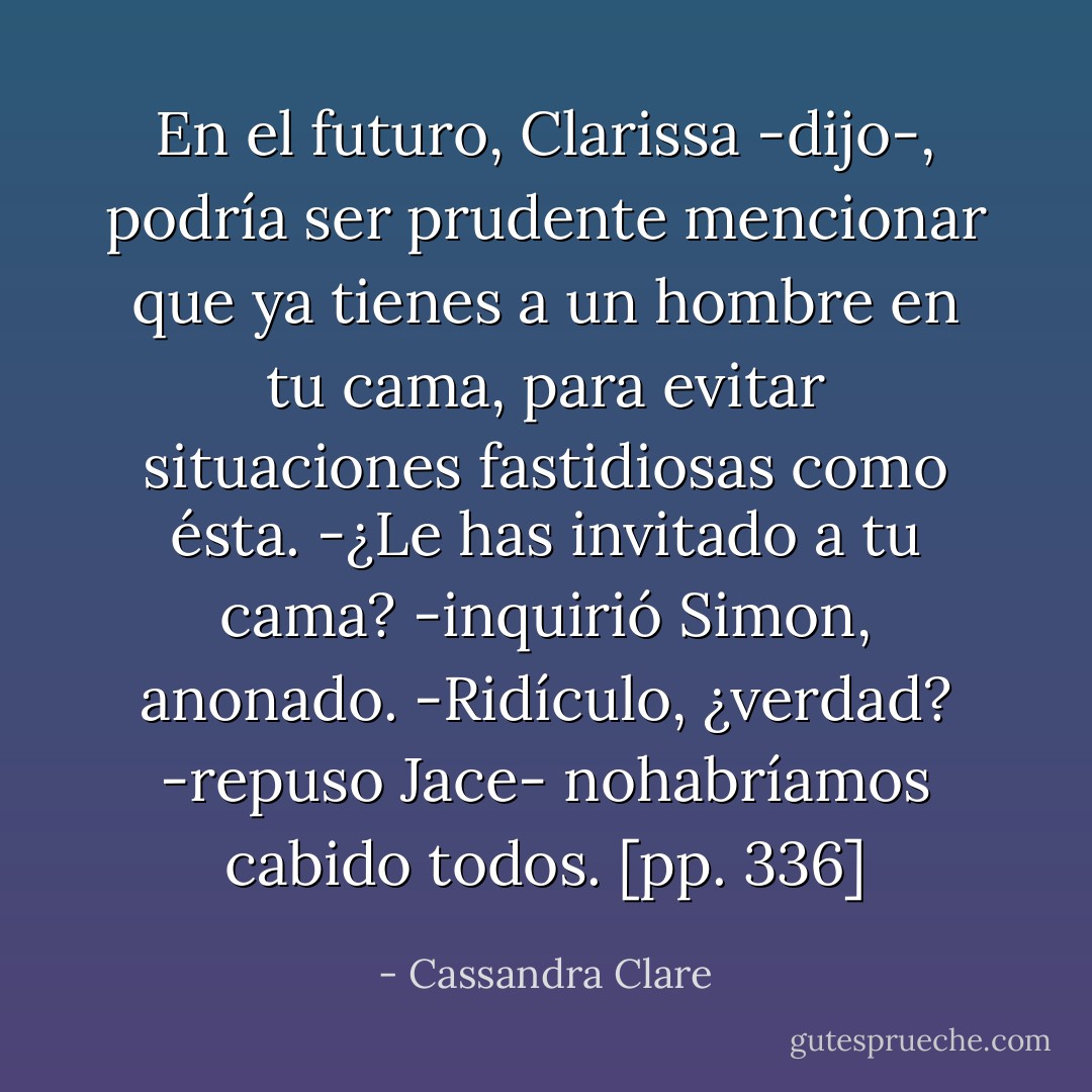 En el futuro, Clarissa -dijo-, podría ser prudente mencionar que ya tienes a un hombre en tu cama, para evitar situaciones fastidiosas como ésta.<br />-¿Le has invitado a tu cama? -inquirió Simon, anonado.<br />-Ridículo, ¿verdad? -repuso Jace- nohabríamos cabido todos. [pp. 336] - Cassandra Clare