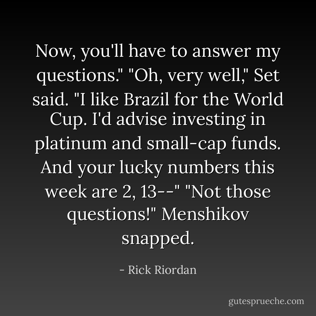 Now, you'll have to answer my questions."<br />"Oh, very well," Set said. "I like Brazil for the World Cup. I'd advise investing in platinum and small-cap funds. And your lucky numbers this week are 2, 13--"<br />"Not those questions!" Menshikov snapped. - Rick Riordan
