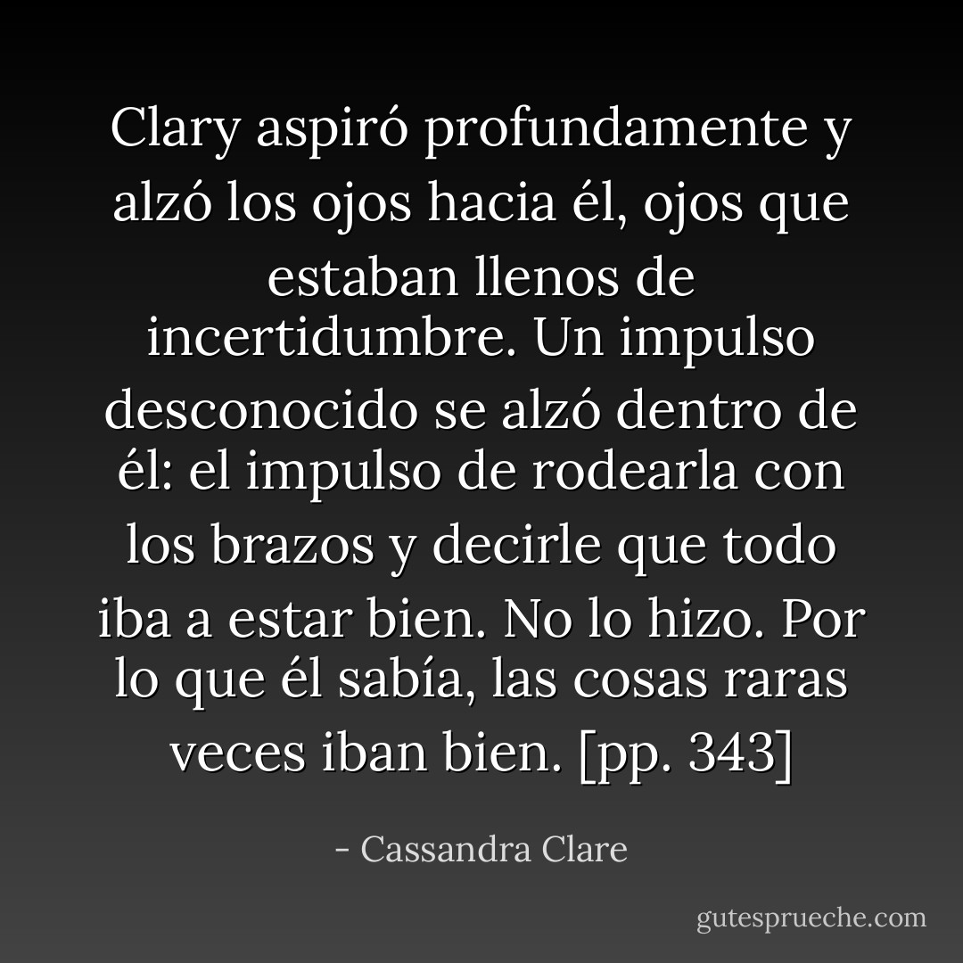 Clary aspiró profundamente y alzó los ojos hacia él, ojos que estaban llenos de incertidumbre. Un impulso desconocido se alzó dentro de él: el impulso de rodearla con los brazos y decirle que todo iba a estar bien. No lo hizo. Por lo que él sabía, las cosas raras veces iban bien. [pp. 343] - Cassandra Clare