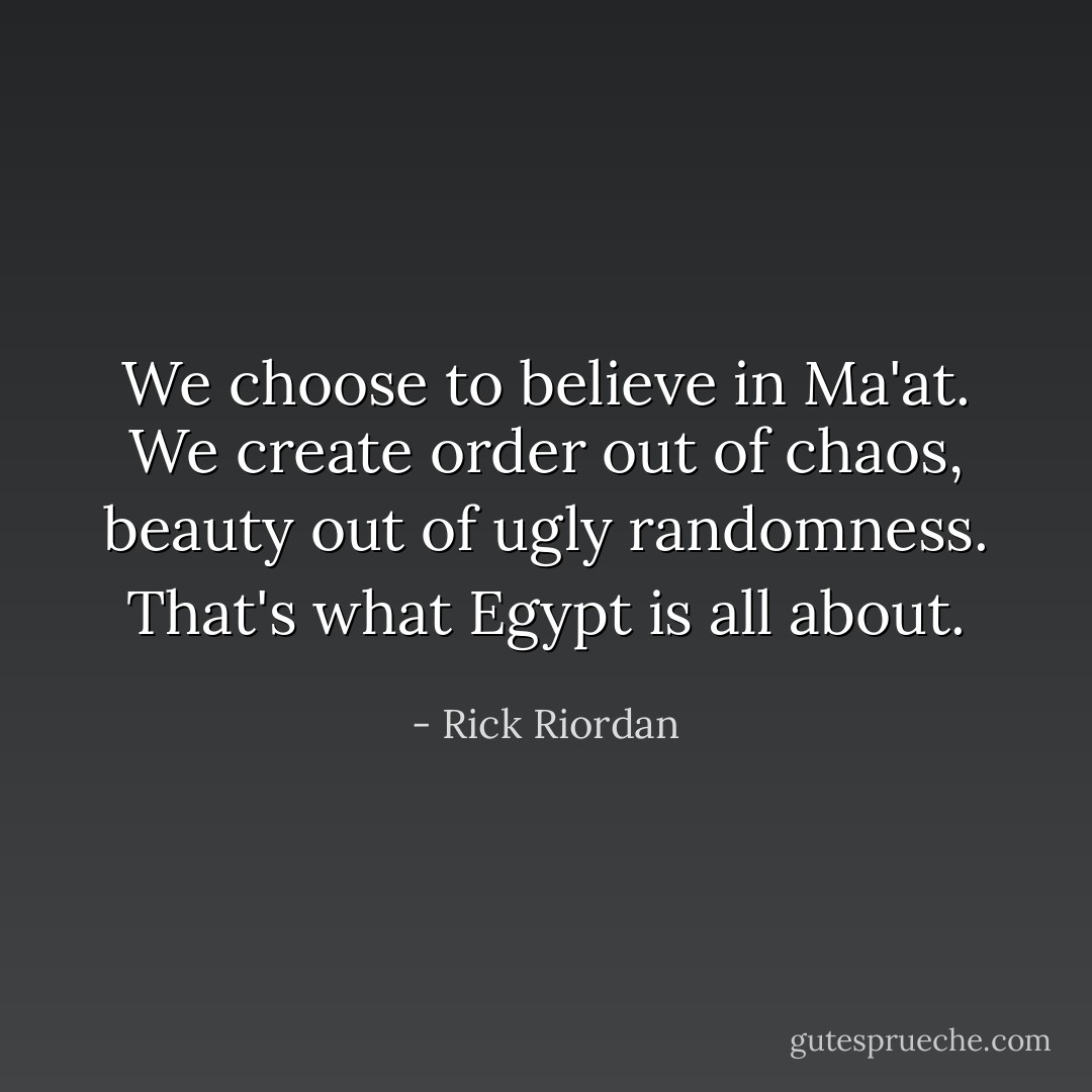 We choose to believe in Ma'at. We create order out of chaos, beauty out of ugly randomness. That's what Egypt is all about. - Rick Riordan