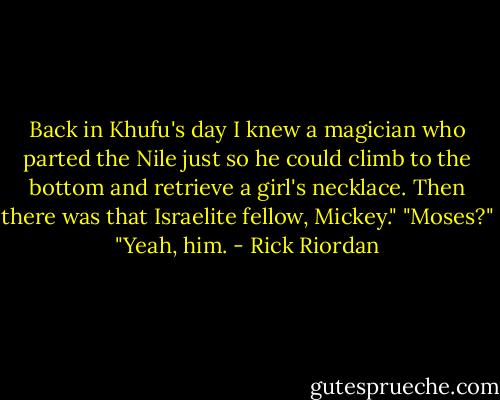 Back in Khufu's day I knew a magician who parted the Nile just so he could climb to the bottom and retrieve a girl's necklace. Then there was that Israelite fellow, Mickey."<br />"Moses?"<br />"Yeah, him. - Rick Riordan