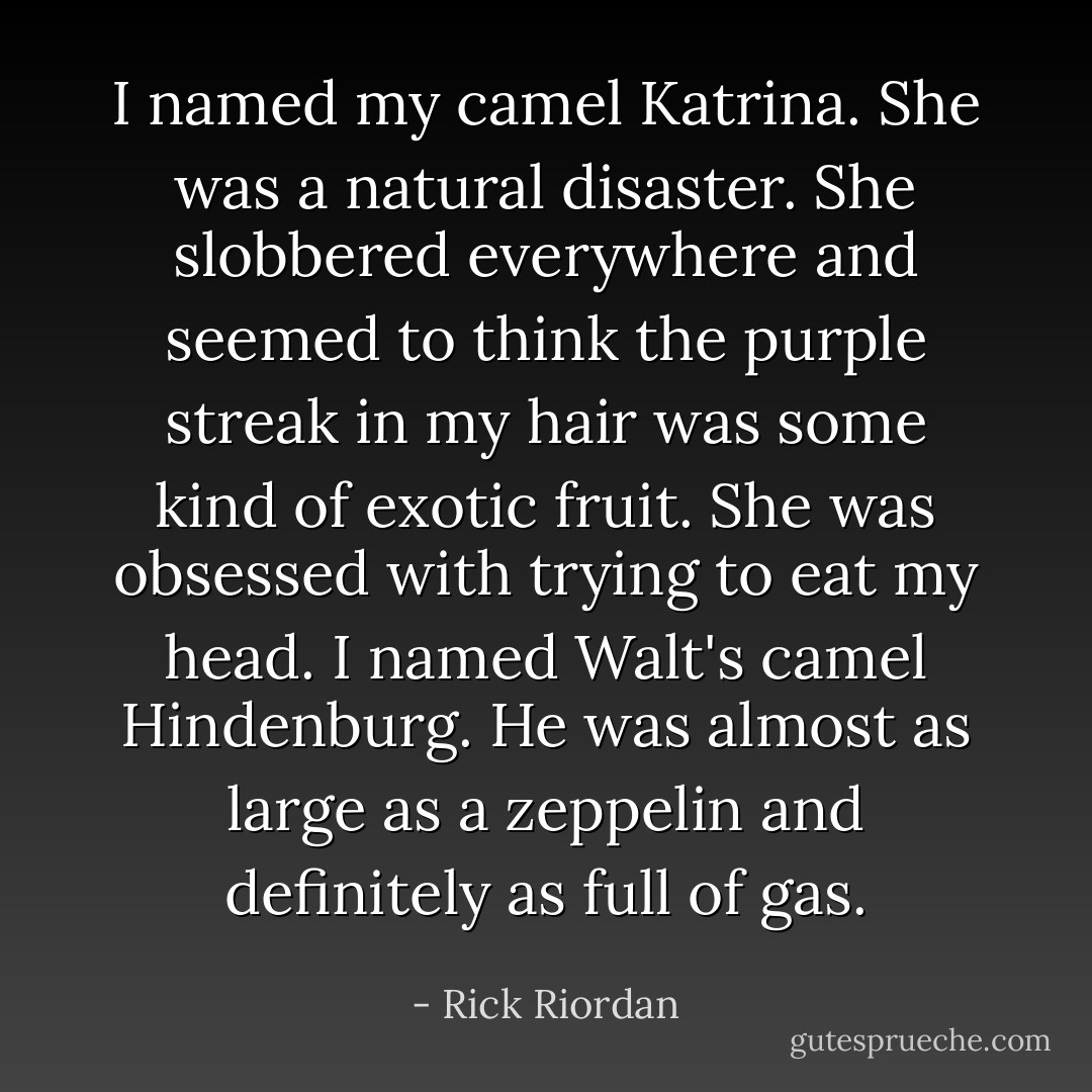 I named my camel Katrina. She was a natural disaster. She slobbered everywhere and seemed to think the purple streak in my hair was some kind of exotic fruit. She was obsessed with trying to eat my head. I named Walt's camel Hindenburg. He was almost as large as a zeppelin and definitely as full of gas. - Rick Riordan