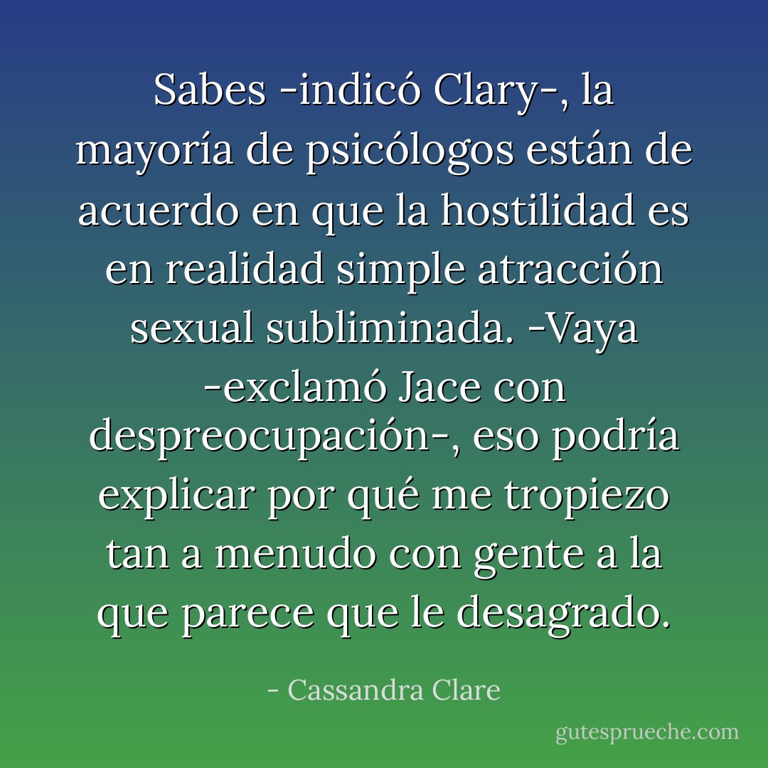 Sabes -indicó Clary-, la mayoría de psicólogos están de acuerdo en que la hostilidad es en realidad simple atracción sexual subliminada.<br />-Vaya -exclamó Jace con despreocupación-, eso podría explicar por qué me tropiezo tan a menudo con gente a la que parece que le desagrado. - Cassandra Clare