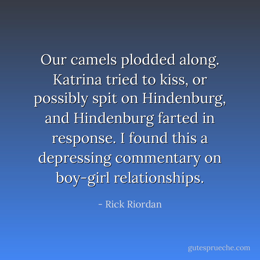 Our camels plodded along. Katrina tried to kiss, or possibly spit on Hindenburg, and Hindenburg farted in response. I found this a depressing commentary on boy-girl relationships. - Rick Riordan