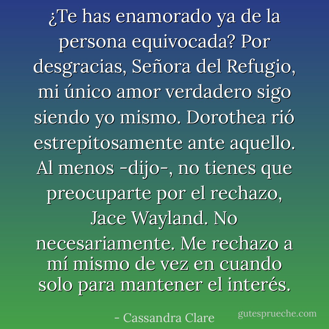 ¿Te has enamorado ya de la persona equivocada?<br />Por desgracias, Señora del Refugio, mi único amor verdadero sigo siendo yo mismo.<br />Dorothea rió estrepitosamente ante aquello.<br />Al menos -dijo-, no tienes que preocuparte por el rechazo, Jace Wayland.<br />No necesariamente. Me rechazo a mí mismo de vez en cuando solo para mantener el interés. - Cassandra Clare