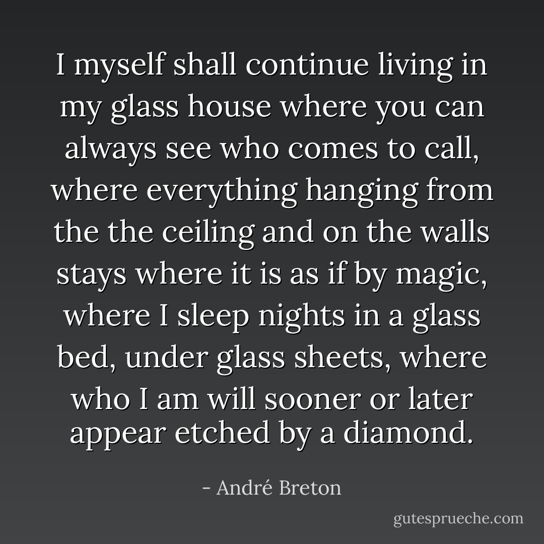 I myself shall continue living in my glass house where you can always see who comes to call, where everything hanging from the the ceiling and on the walls stays where it is as if by magic, where I sleep nights in a glass bed, under glass sheets, where who I am will sooner or later appear etched by a diamond. - André Breton