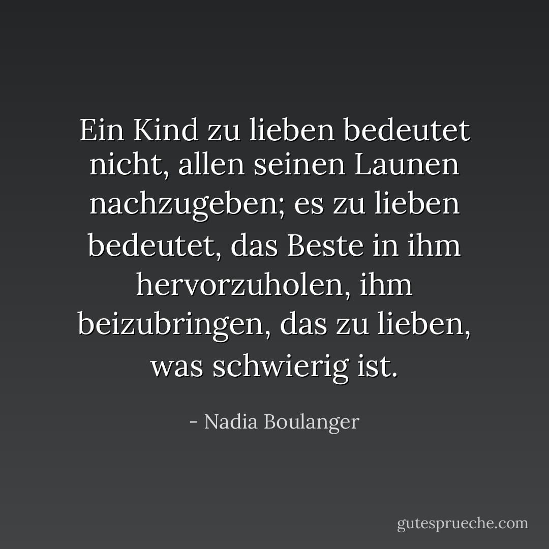 Ein Kind zu lieben bedeutet nicht, allen seinen Launen nachzugeben; es zu lieben bedeutet, das Beste in ihm hervorzuholen, ihm beizubringen, das zu lieben, was schwierig ist. - Nadia Boulanger<
