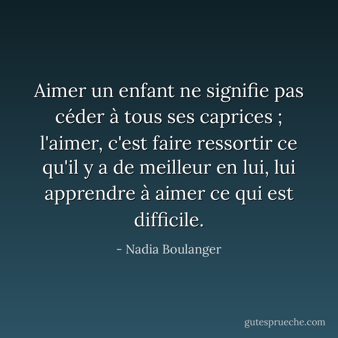 Aimer un enfant ne signifie pas céder à tous ses caprices ; l'aimer, c'est faire ressortir ce qu'il y a de meilleur en lui, lui apprendre à aimer ce qui est difficile. - Nadia Boulanger