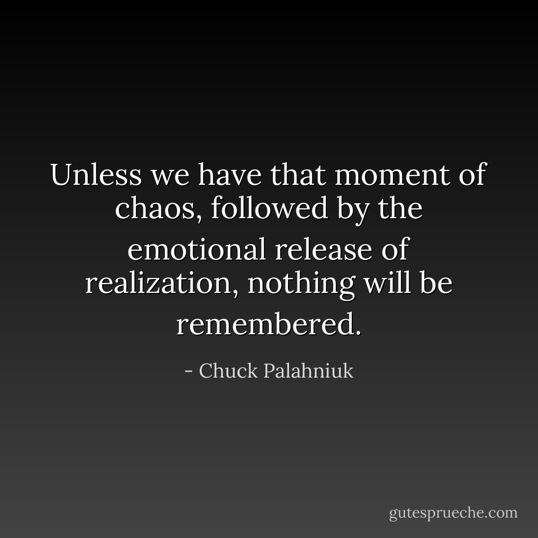 Unless we have that moment of chaos, followed by the emotional release of realization, nothing will be remembered. - Chuck Palahniuk