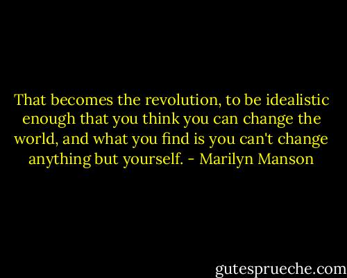 That becomes the revolution, to be idealistic enough that you think you can change the world, and what you find is you can't change anything but yourself. - Marilyn Manson