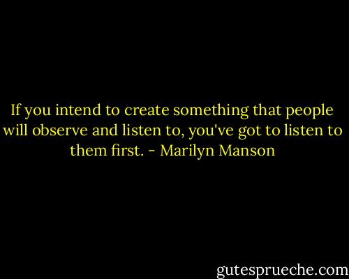 If you intend to create something that people will observe and listen to, you've got to listen to them first. - Marilyn Manson