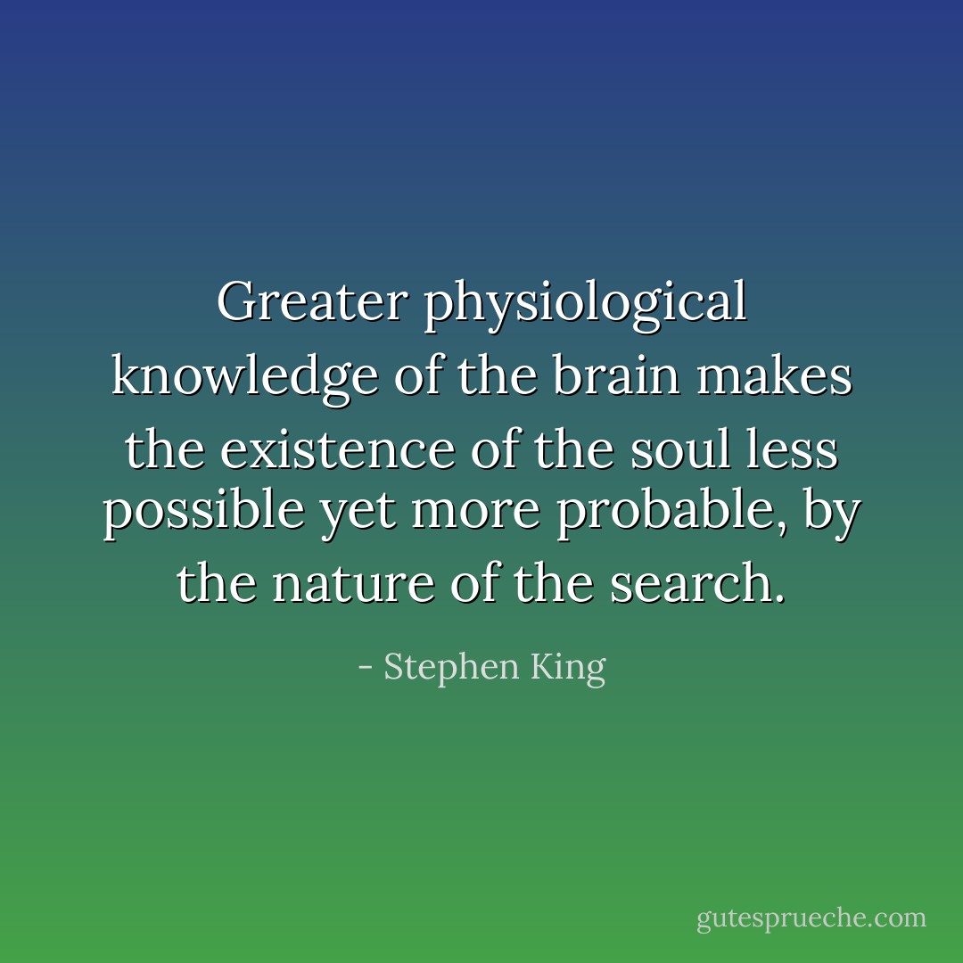 Greater physiological knowledge of the brain makes the existence of the soul less possible yet more probable, by the nature of the search. - Stephen King