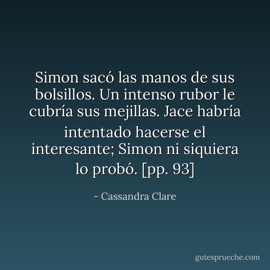 Simon sacó las manos de sus bolsillos. Un intenso rubor le cubría sus mejillas. Jace habría intentado hacerse el interesante; Simon ni siquiera lo probó. [pp. 93] - Cassandra Clare