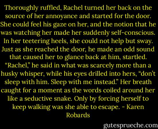 Thoroughly ruffled, Rachel turned her back on the source of her annoyance and started for the door. She could feel his gaze on her, and the notion that he was watching her made her suddenly self-conscious. In her teetering heels, she could not help but sway.<br />Just as she reached the door, he made an odd sound that caused her to glance back at him, startled.<br />“Rachel,” he said in what was scarcely more than a husky whisper, while his eyes drilled into hers, “don’t sleep with him. Sleep with me instead.”<br />Her breath caught for a moment as the words coiled around her like a seductive snake. Only by forcing herself to keep walking was she able to escape. - Karen Robards