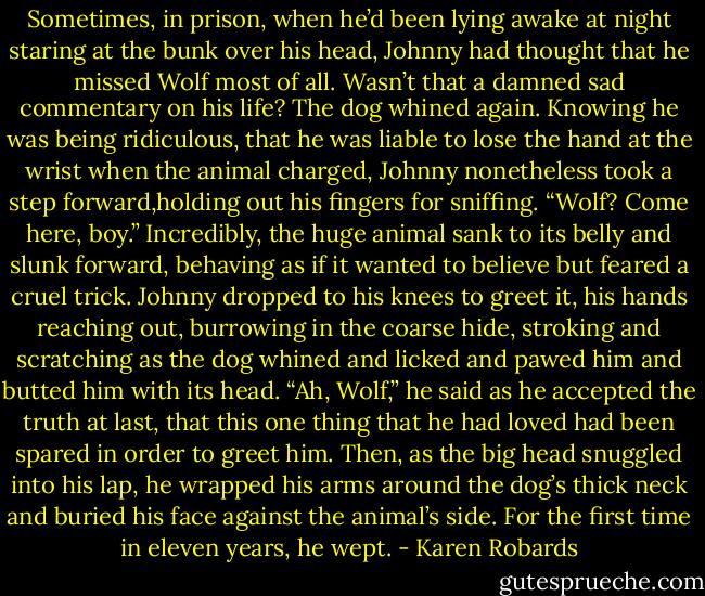 Sometimes, in prison, when he’d been lying awake at night staring at the bunk over his head, Johnny had thought that he missed Wolf most of all.<br />Wasn’t that a damned sad commentary on his life?<br />The dog whined again. Knowing he was being ridiculous, that he was liable to lose the hand at the wrist when the animal charged, Johnny nonetheless took a step forward,holding out his fingers for sniffing.<br />“Wolf? Come here, boy.”<br />Incredibly, the huge animal sank to its belly and slunk forward, behaving as if it wanted to believe but feared a cruel trick. Johnny dropped to his knees to greet it, his hands reaching out, burrowing in the coarse hide, stroking and scratching as the dog whined and licked and pawed him and butted him with its head.<br />“Ah, Wolf,” he said as he accepted the truth at last, that this one thing that he had loved had been spared in order to greet him. Then, as the big head snuggled into his lap, he wrapped his arms around the dog’s thick neck and buried his face against the animal’s side.<br />For the first time in eleven years, he wept. - Karen Robards