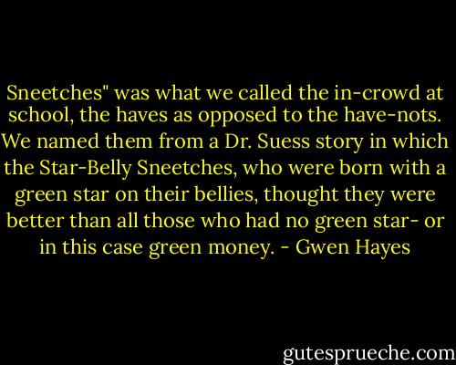 Sneetches" was what we called the in-crowd at school, the haves as opposed to the have-nots. We named them from a Dr. Suess story in which the Star-Belly Sneetches, who were born with a green star on their bellies, thought they were better than all those who had no green star- or in this case green money. - Gwen Hayes