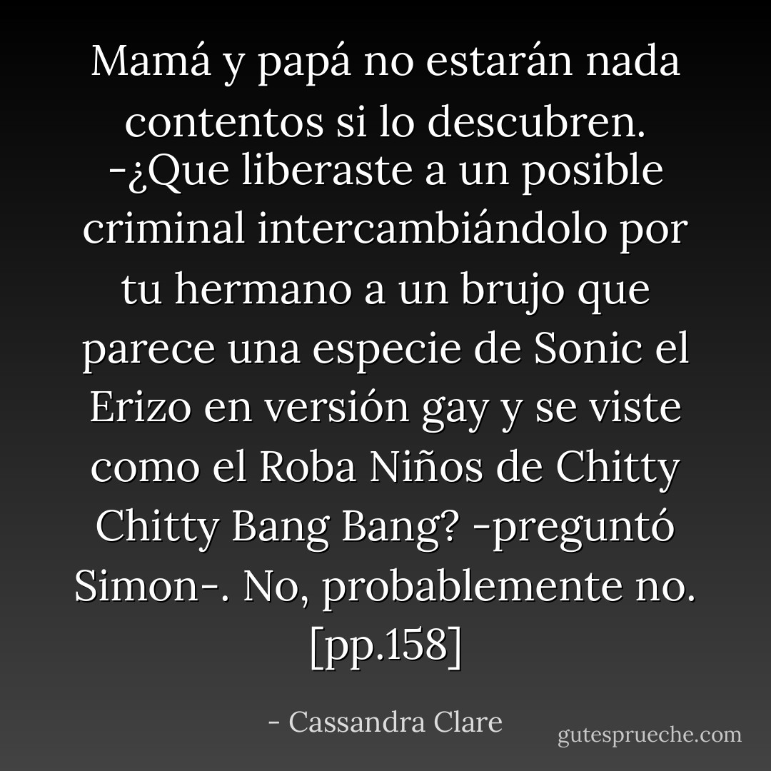 Mamá y papá no estarán nada contentos si lo descubren.<br />-¿Que liberaste a un posible criminal intercambiándolo por tu hermano a un brujo que parece una especie de Sonic el Erizo en versión gay y se viste como el Roba Niños de Chitty Chitty Bang Bang? -preguntó Simon-. No, probablemente no. [pp.158] - Cassandra Clare