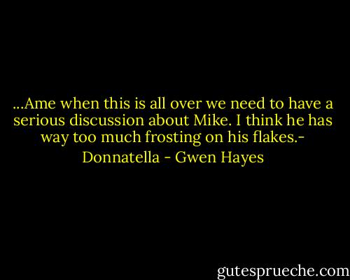 ...Ame when this is all over we need to have a serious discussion about Mike. I think he has way too much frosting on his flakes.- Donnatella - Gwen Hayes