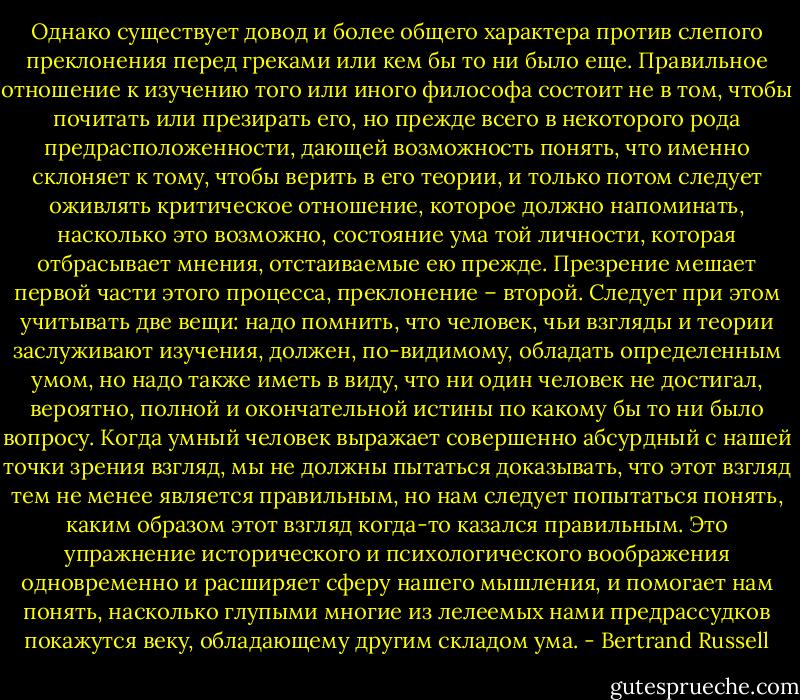 Однако существует довод и более общего характера против слепого преклонения перед греками или кем бы то ни было еще. Правильное отношение к изучению того или иного философа состоит не в том, чтобы почитать или презирать его, но прежде всего в некоторого рода предрасположенности, дающей возможность понять, что именно склоняет к тому, чтобы верить в его теории, и только потом следует оживлять критическое отношение, которое должно напоминать, насколько это возможно, состояние ума той личности, которая отбрасывает мнения, отстаиваемые ею прежде. Презрение мешает первой части этого процесса, преклонение – второй. Следует при этом учитывать две вещи: надо помнить, что человек, чьи взгляды и теории заслуживают изучения, должен, по-видимому, обладать определенным умом, но надо также иметь в виду, что ни один человек не достигал, вероятно, полной и окончательной истины по какому бы то ни было вопросу. Когда умный человек выражает совершенно абсурдный с нашей точки зрения взгляд, мы не должны пытаться доказывать, что этот взгляд тем не менее является правильным, но нам следует попытаться понять, каким образом этот взгляд когда-то казался правильным. Это упражнение исторического и психологического воображения одновременно и расширяет сферу нашего мышления, и помогает нам понять, насколько глупыми многие из лелеемых нами предрассудков покажутся веку, обладающему другим складом ума. - Bertrand Russell
