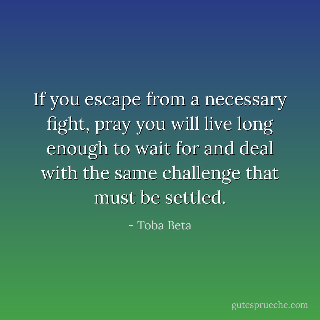 If you escape from a necessary fight, pray you will live long enough to wait for and deal with the same challenge that must be settled. - Toba Beta
