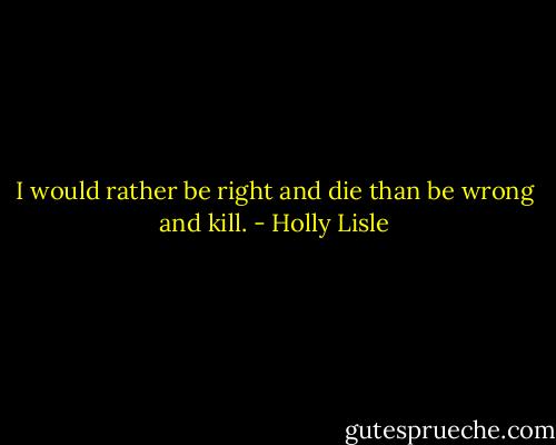 I would rather be right and die than be wrong and kill. - Holly Lisle