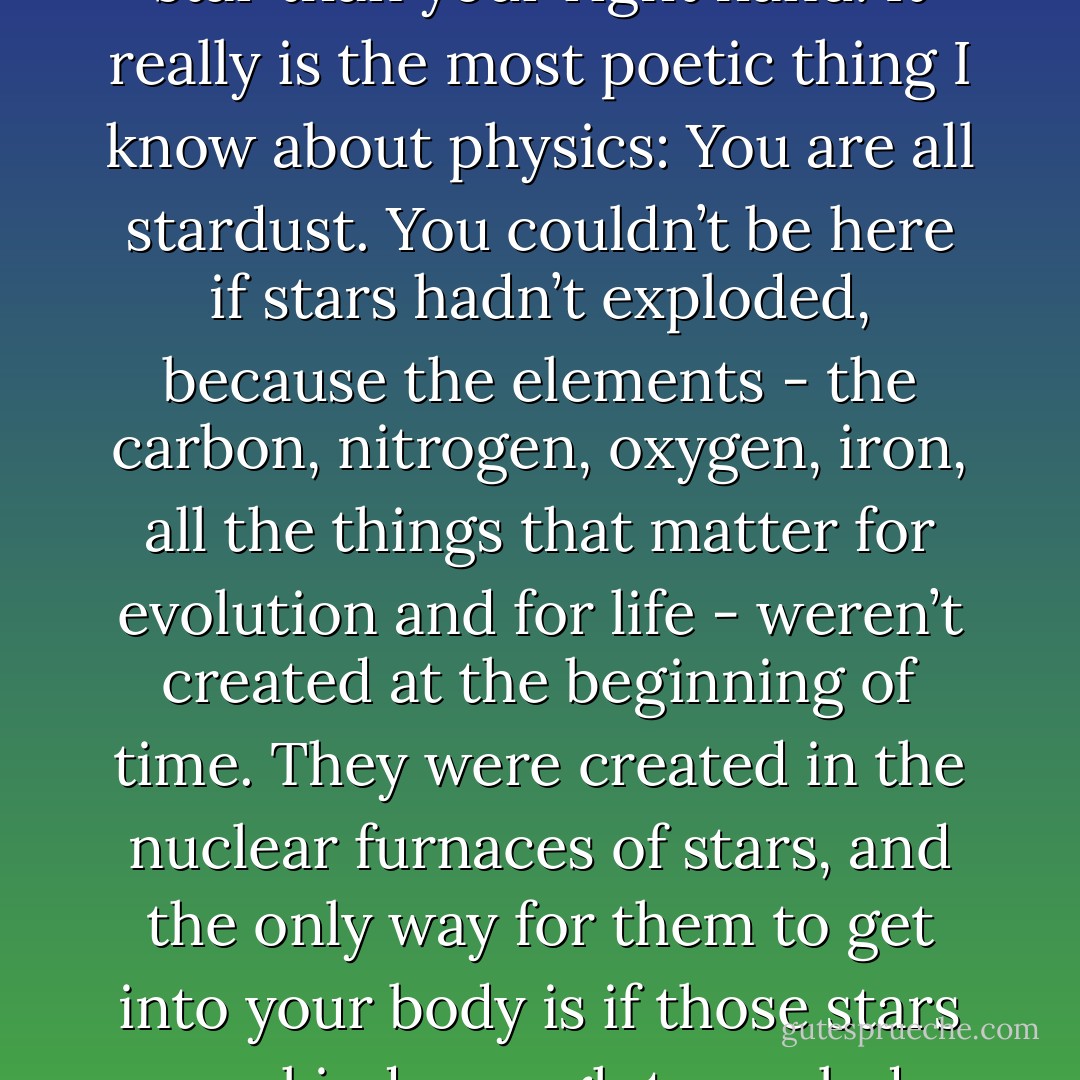 Every atom in your body came from a star that exploded. And, the atoms in your left hand probably came from a different star than your right hand. It really is the most poetic thing I know about physics: You are all stardust. You couldn’t be here if stars hadn’t exploded, because the elements - the carbon, nitrogen, oxygen, iron, all the things that matter for evolution and for life - weren’t created at the beginning of time. They were created in the nuclear furnaces of stars, and the only way for them to get into your body is if those stars were kind enough to explode. So, forget Jesus. The stars died so that you could be here today. - Lawrence M. Krauss