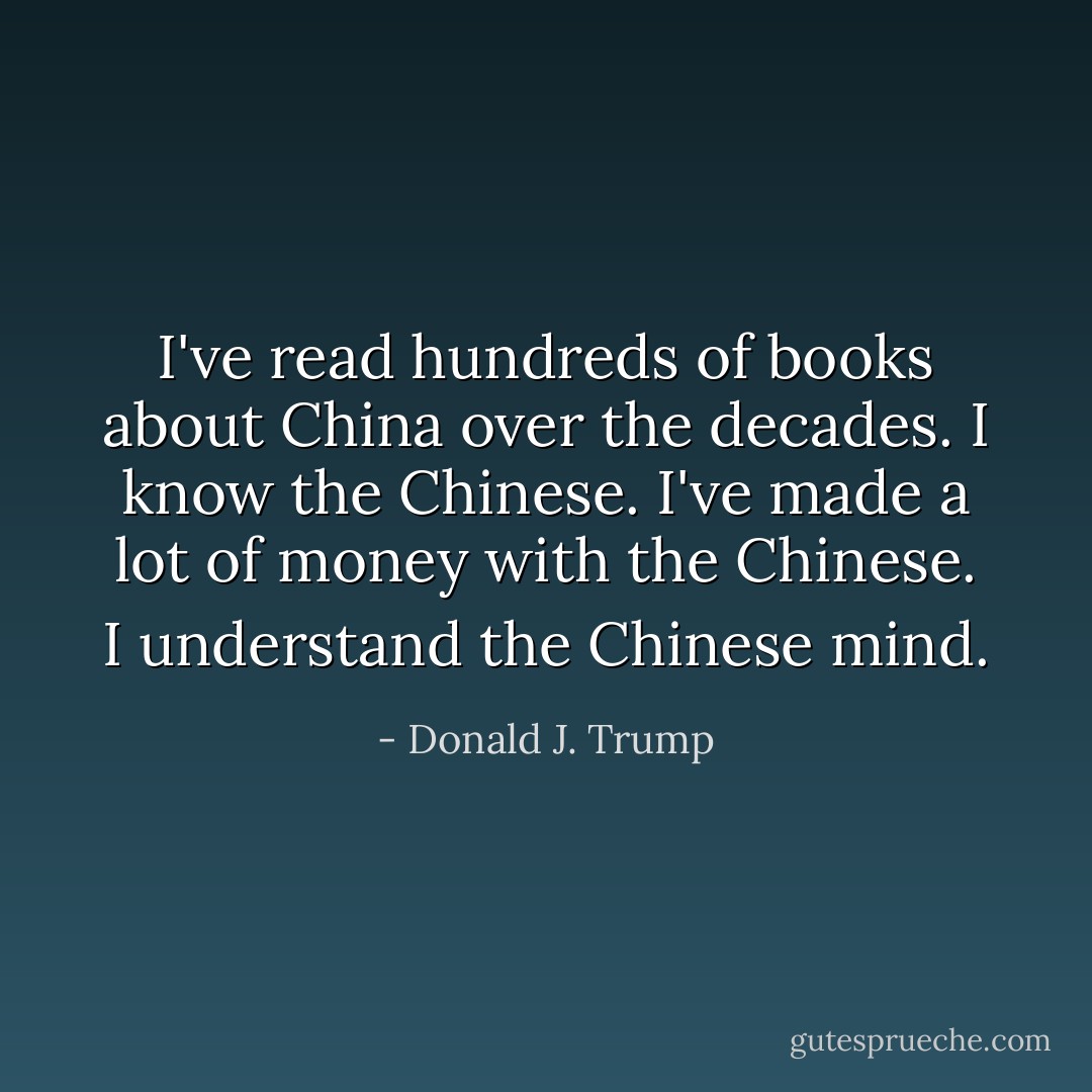 I've read hundreds of books about China over the decades. I know the Chinese. I've made a lot of money with the Chinese. I understand the Chinese mind. - Donald J. Trump